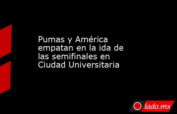 Pumas y América empatan en la ida de las semifinales en Ciudad Universitaria. Noticias en tiempo real