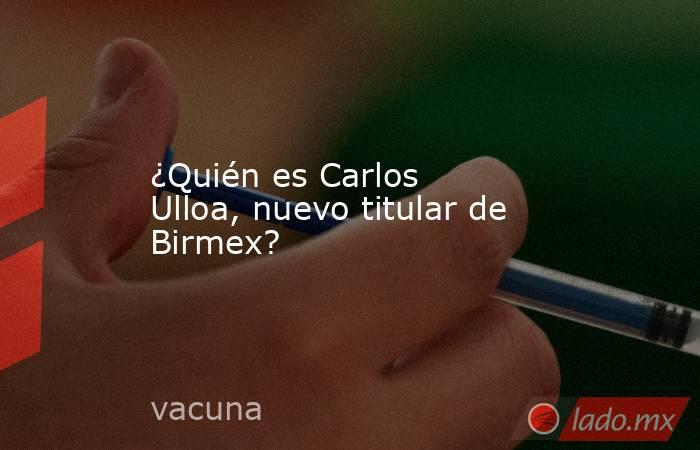 ¿Quién es Carlos Ulloa, nuevo titular de Birmex?. Noticias en tiempo real
