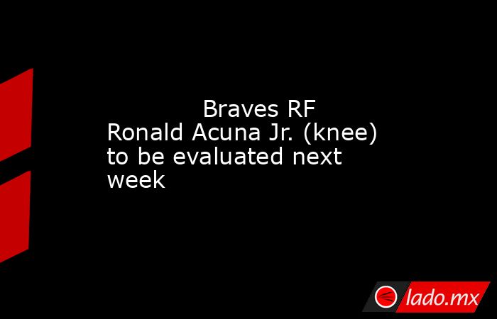             Braves RF Ronald Acuna Jr. (knee) to be evaluated next week        . Noticias en tiempo real