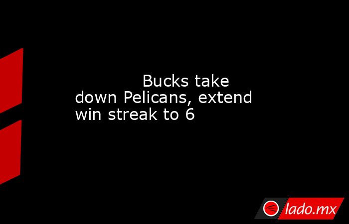             Bucks take down Pelicans, extend win streak to 6        . Noticias en tiempo real