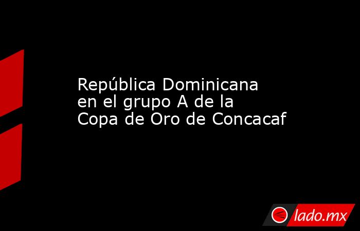 República Dominicana en el grupo A de la Copa de Oro de Concacaf. Noticias en tiempo real