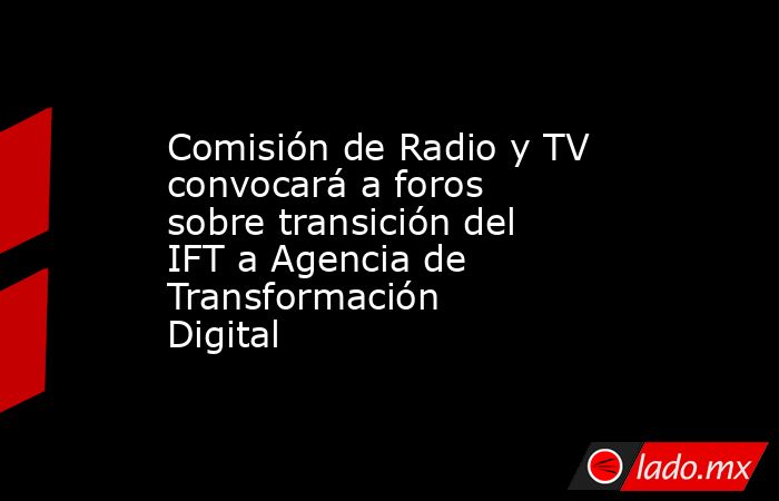 Comisión de Radio y TV convocará a foros sobre transición del IFT a Agencia de Transformación Digital . Noticias en tiempo real
