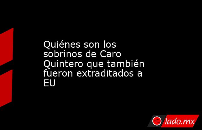 Quiénes son los sobrinos de Caro Quintero que también fueron extraditados a EU. Noticias en tiempo real