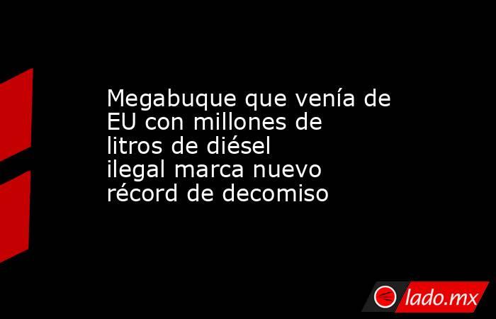 Megabuque que venía de EU con millones de litros de diésel ilegal marca nuevo récord de decomiso. Noticias en tiempo real