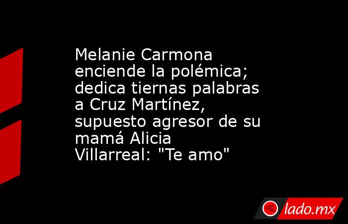 Melanie Carmona  enciende la polémica; dedica tiernas palabras a Cruz Martínez, supuesto agresor de su mamá Alicia Villarreal: 