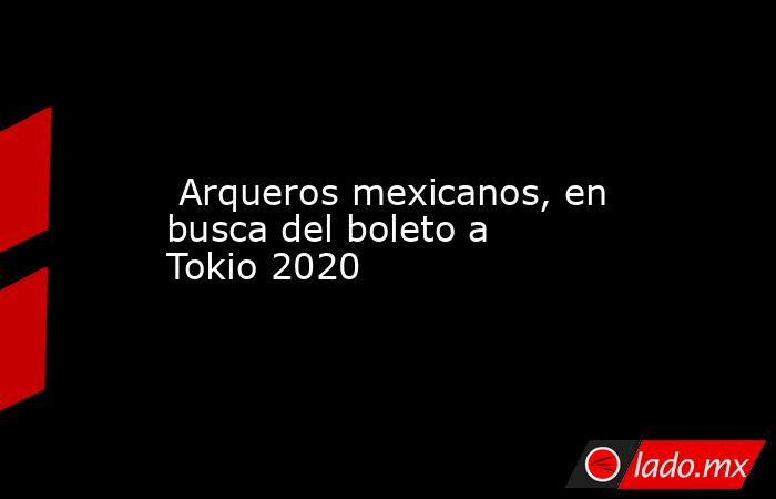  Arqueros mexicanos, en busca del boleto a Tokio 2020. Noticias en tiempo real