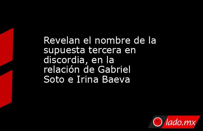 Revelan el nombre de la supuesta tercera en discordia, en la relación de Gabriel Soto e Irina Baeva. Noticias en tiempo real