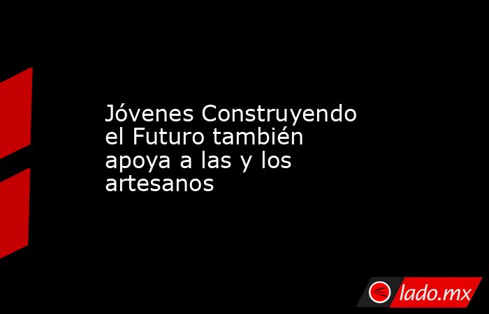 Jóvenes Construyendo el Futuro también apoya a las y los artesanos. Noticias en tiempo real