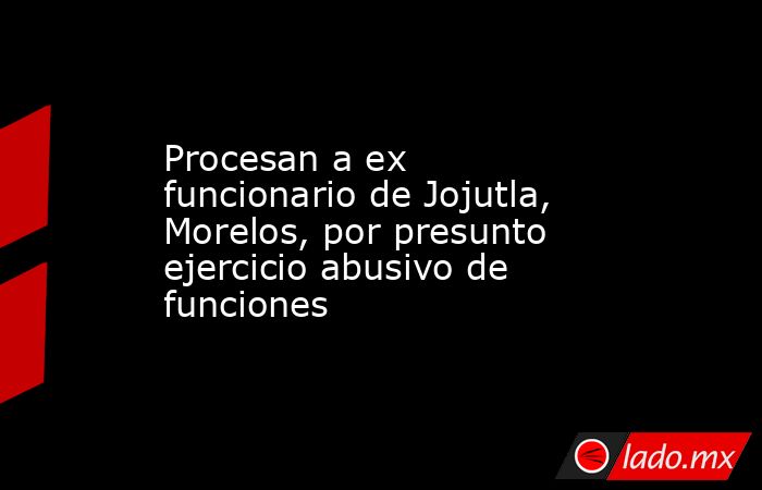 Procesan a ex funcionario de Jojutla, Morelos, por presunto ejercicio abusivo de funciones. Noticias en tiempo real