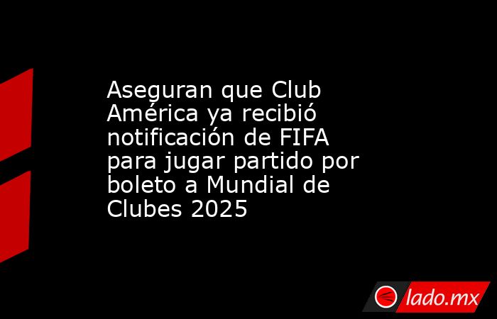 Aseguran que Club América ya recibió notificación de FIFA para jugar partido por boleto a Mundial de Clubes 2025. Noticias en tiempo real