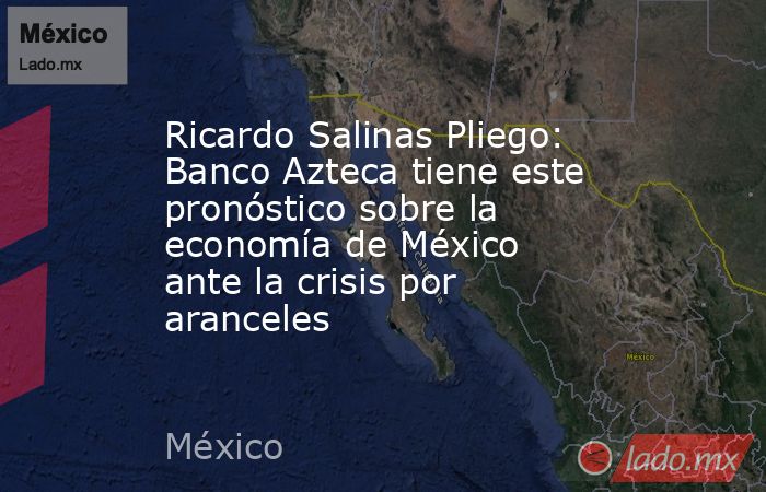 Ricardo Salinas Pliego: Banco Azteca tiene este pronóstico sobre la economía de México ante la crisis por aranceles . Noticias en tiempo real