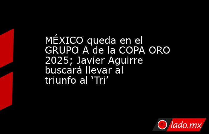 MÉXICO queda en el GRUPO A de la COPA ORO 2025; Javier Aguirre buscará llevar al triunfo al ‘Tri’. Noticias en tiempo real