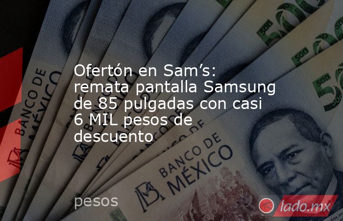 Ofertón en Sam’s: remata pantalla Samsung de 85 pulgadas con casi 6 MIL pesos de descuento. Noticias en tiempo real