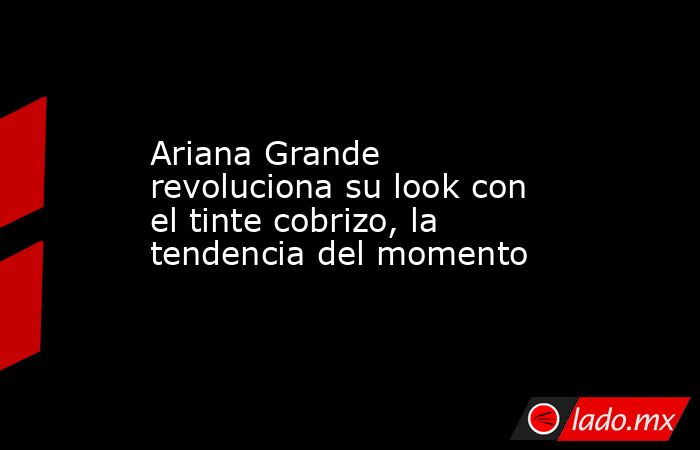 Ariana Grande revoluciona su look con el tinte cobrizo, la tendencia del momento. Noticias en tiempo real