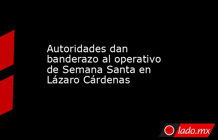 Autoridades dan banderazo al operativo de Semana Santa en Lázaro Cárdenas. Noticias en tiempo real