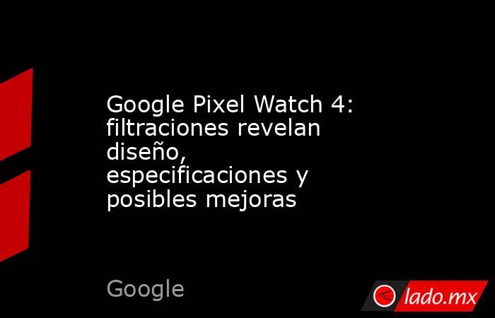 Google Pixel Watch 4: filtraciones revelan diseño, especificaciones y posibles mejoras. Noticias en tiempo real