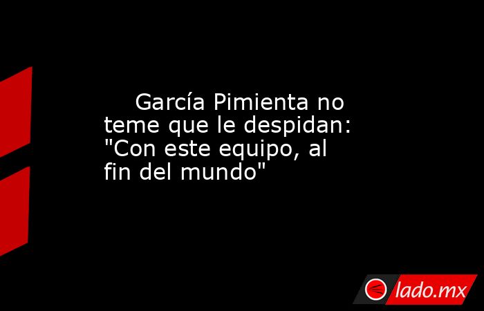                                                     García Pimienta no teme que le despidan: 