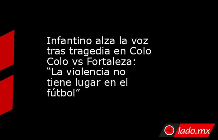 Infantino alza la voz tras tragedia en Colo Colo vs Fortaleza: “La violencia no tiene lugar en el fútbol”. Noticias en tiempo real