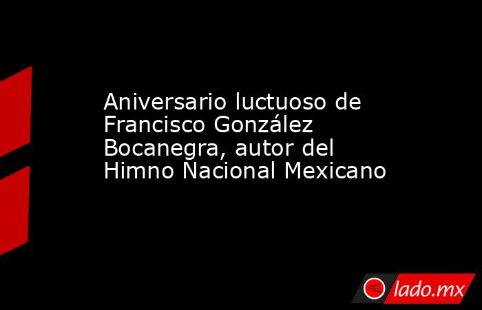 Aniversario luctuoso de Francisco González Bocanegra, autor del Himno Nacional Mexicano. Noticias en tiempo real