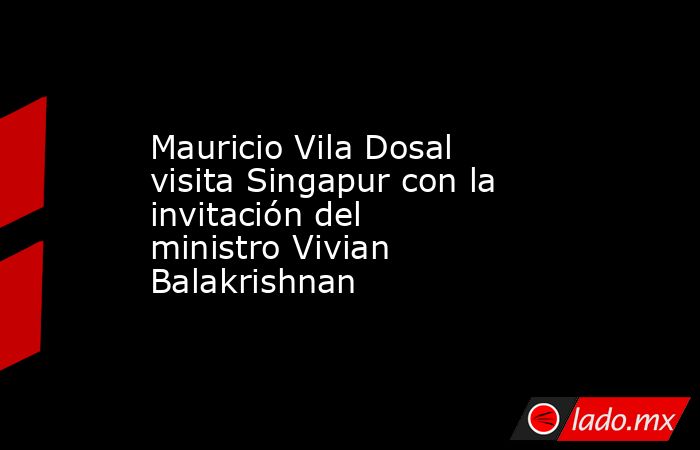Mauricio Vila Dosal visita Singapur con la invitación del ministro Vivian Balakrishnan. Noticias en tiempo real