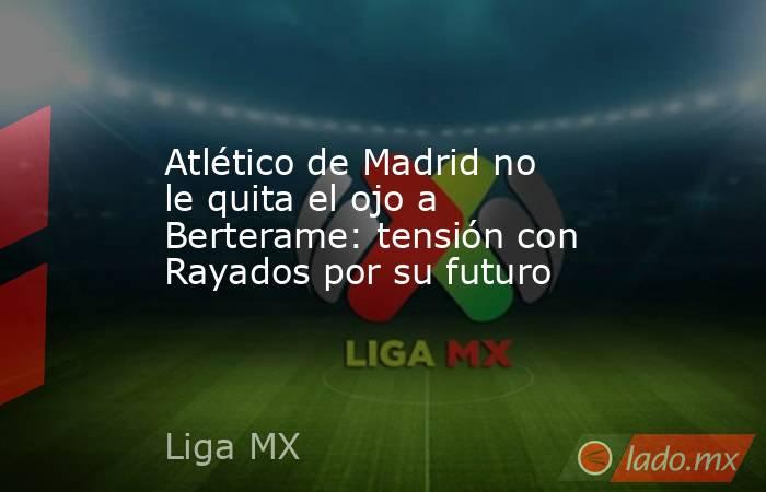 Atlético de Madrid no le quita el ojo a Berterame: tensión con Rayados por su futuro. Noticias en tiempo real
