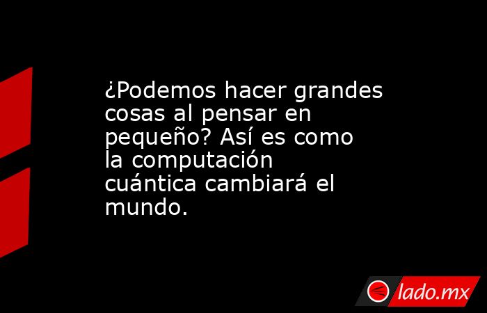 ¿Podemos hacer grandes cosas al pensar en pequeño? Así es como la computación cuántica cambiará el mundo.. Noticias en tiempo real