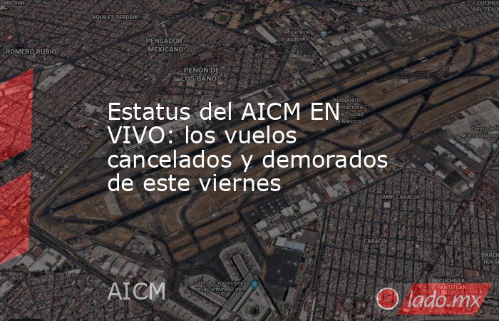 Estatus del AICM EN VIVO: los vuelos cancelados y demorados de este viernes. Noticias en tiempo real