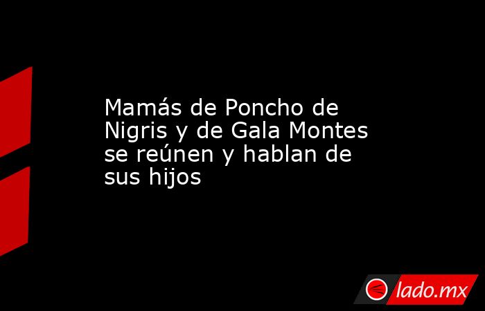 Mamás de Poncho de Nigris y de Gala Montes se reúnen y hablan de sus hijos . Noticias en tiempo real
