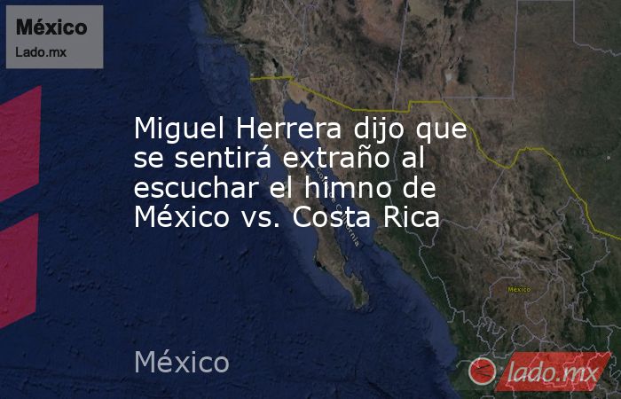 Miguel Herrera dijo que se sentirá extraño al escuchar el himno de México vs. Costa Rica. Noticias en tiempo real