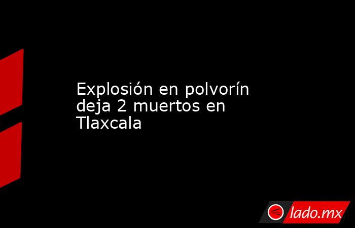 Explosión en polvorín deja 2 muertos en Tlaxcala. Noticias en tiempo real