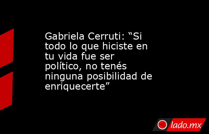 Gabriela Cerruti: “Si todo lo que hiciste en tu vida fue ser político, no tenés ninguna posibilidad de enriquecerte”. Noticias en tiempo real