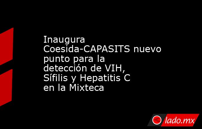 Inaugura Coesida-CAPASITS nuevo punto para la detección de VIH, Sífilis y Hepatitis C en la Mixteca. Noticias en tiempo real