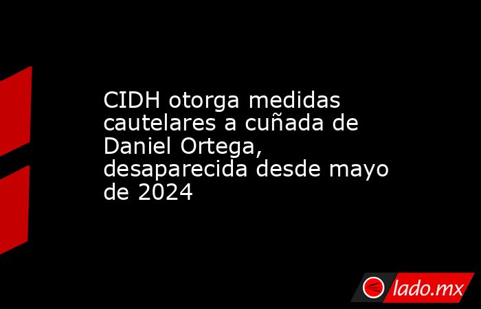 CIDH otorga medidas cautelares a cuñada de Daniel Ortega, desaparecida desde mayo de 2024. Noticias en tiempo real