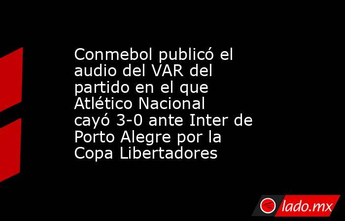 Conmebol publicó el audio del VAR del partido en el que Atlético Nacional cayó 3-0 ante Inter de Porto Alegre por la Copa Libertadores. Noticias en tiempo real