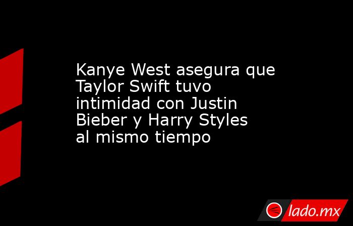 Kanye West asegura que Taylor Swift tuvo intimidad con Justin Bieber y Harry Styles al mismo tiempo. Noticias en tiempo real