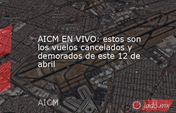 AICM EN VIVO: estos son los vuelos cancelados y demorados de este 12 de abril. Noticias en tiempo real
