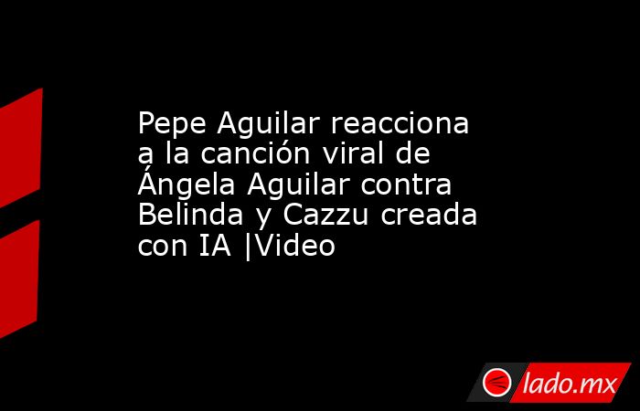 Pepe Aguilar reacciona a la canción viral de Ángela Aguilar contra Belinda y Cazzu creada con IA |Video. Noticias en tiempo real