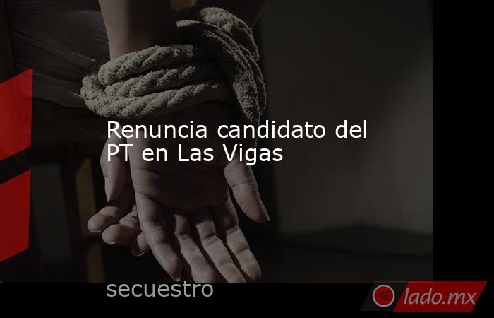 Renuncia candidato del PT en Las Vigas . Noticias en tiempo real