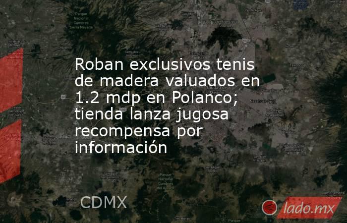 Roban exclusivos tenis de madera valuados en 1.2 mdp en Polanco; tienda lanza jugosa recompensa por información. Noticias en tiempo real