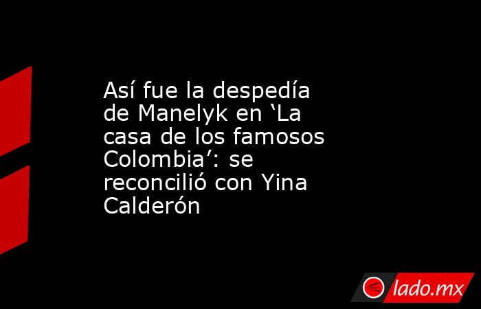 Así fue la despedía de Manelyk en ‘La casa de los famosos Colombia’: se reconcilió con Yina Calderón . Noticias en tiempo real