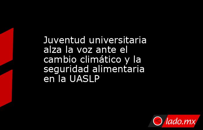 Juventud universitaria alza la voz ante el cambio climático y la seguridad alimentaria en la UASLP. Noticias en tiempo real