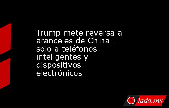 Trump mete reversa a aranceles de China… solo a teléfonos inteligentes y dispositivos electrónicos. Noticias en tiempo real