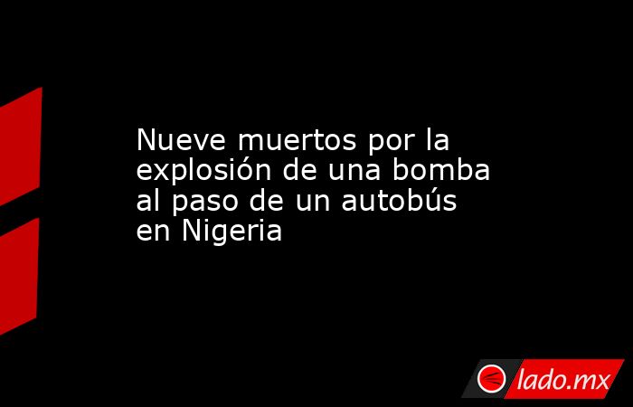Nueve muertos por la explosión de una bomba al paso de un autobús en Nigeria. Noticias en tiempo real