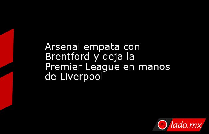 Arsenal empata con Brentford y deja la Premier League en manos de Liverpool. Noticias en tiempo real