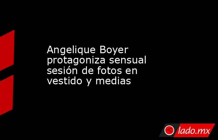 Angelique Boyer protagoniza sensual sesión de fotos en vestido y medias. Noticias en tiempo real