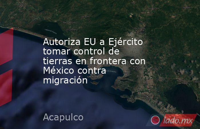 Autoriza EU a Ejército tomar control de tierras en frontera con México contra migración. Noticias en tiempo real