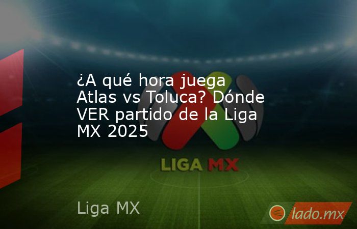 ¿A qué hora juega Atlas vs Toluca? Dónde VER partido de la Liga MX 2025. Noticias en tiempo real