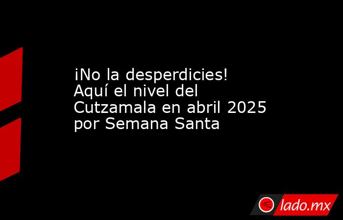 ¡No la desperdicies! Aquí el nivel del Cutzamala en abril 2025 por Semana Santa. Noticias en tiempo real
