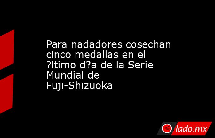Para nadadores cosechan cinco medallas en el ?ltimo d?a de la Serie Mundial de Fuji-Shizuoka. Noticias en tiempo real