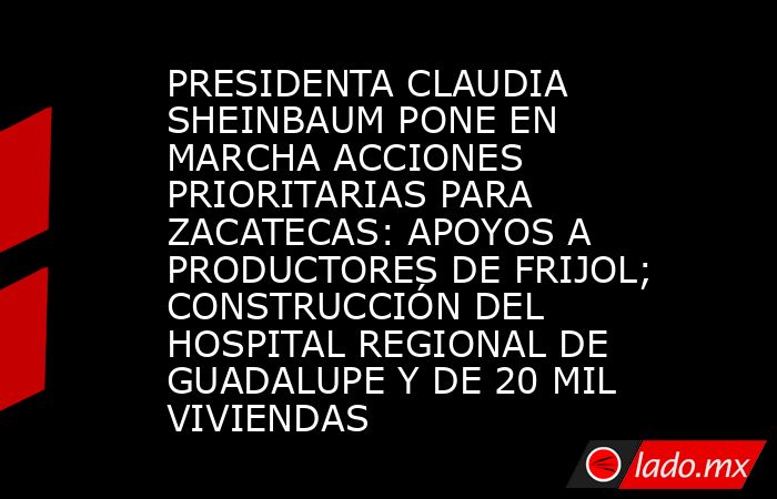 PRESIDENTA CLAUDIA SHEINBAUM PONE EN MARCHA ACCIONES PRIORITARIAS PARA ZACATECAS: APOYOS A PRODUCTORES DE FRIJOL; CONSTRUCCIÓN DEL HOSPITAL REGIONAL DE GUADALUPE Y DE 20 MIL VIVIENDAS. Noticias en tiempo real